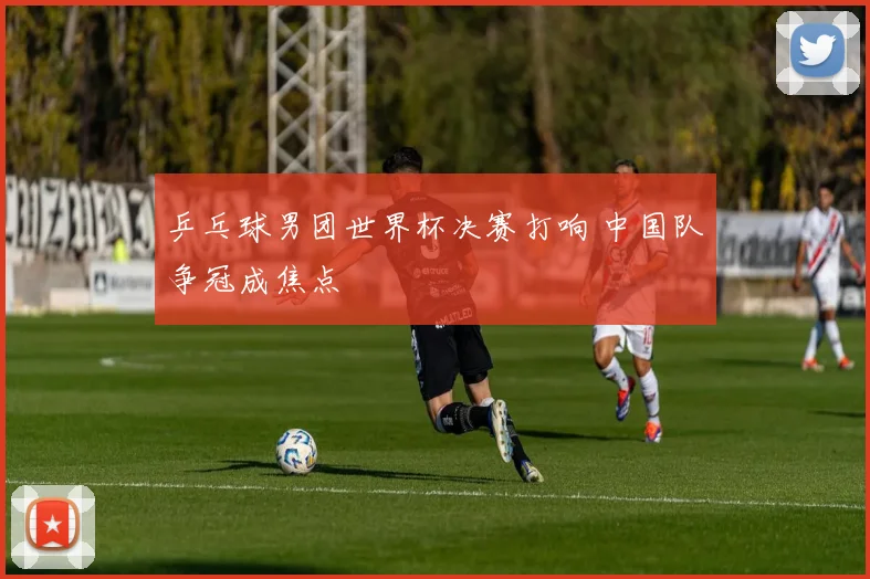 乒乓球男团世界杯决赛打响 中国队争冠成焦点