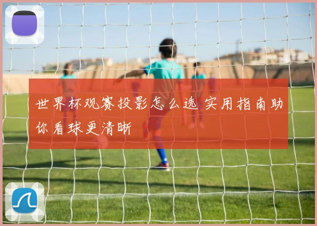 世界杯观赛投影怎么选 实用指南助你看球更清晰
