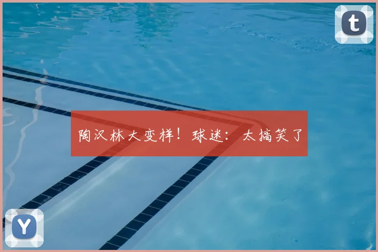 陶汉林大变样!球迷:太搞笑了