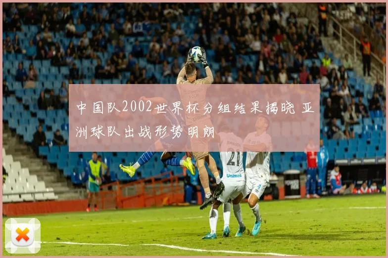 中国队2002世界杯分组结果揭晓 亚洲球队出战形势明朗