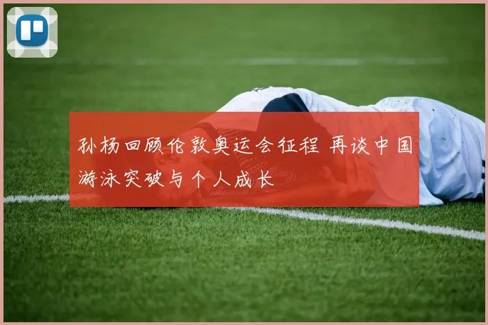 孙杨回顾伦敦奥运会征程 再谈中国游泳突破与个人成长