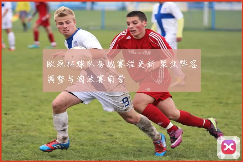 欧冠杯球队备战赛程更新 聚焦阵容调整与淘汰赛前景