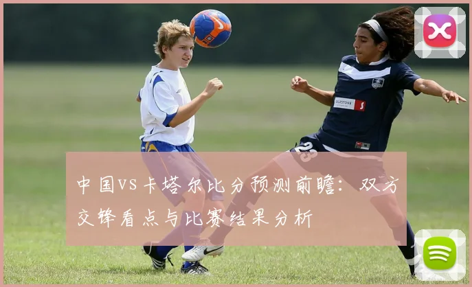 中国vs卡塔尔比分预测前瞻：双方交锋看点与比赛结果分析