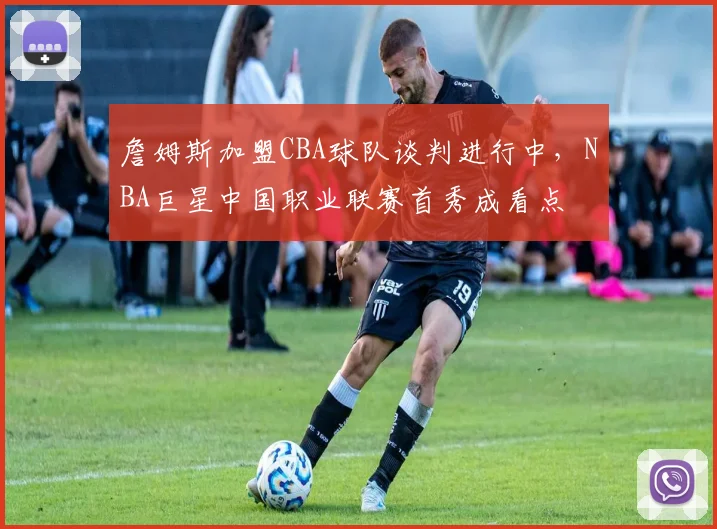 詹姆斯加盟CBA球队谈判进行中,NBA巨星中国职业联赛首秀成看点