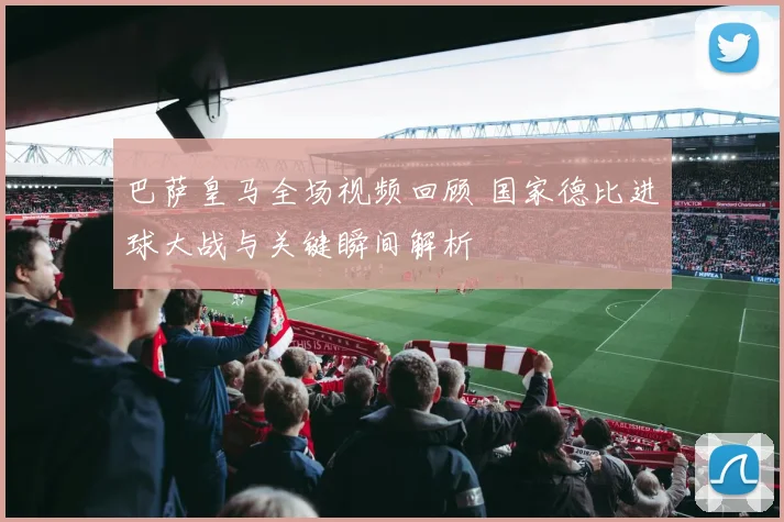 巴萨皇马全场视频回顾 国家德比进球大战与关键瞬间解析