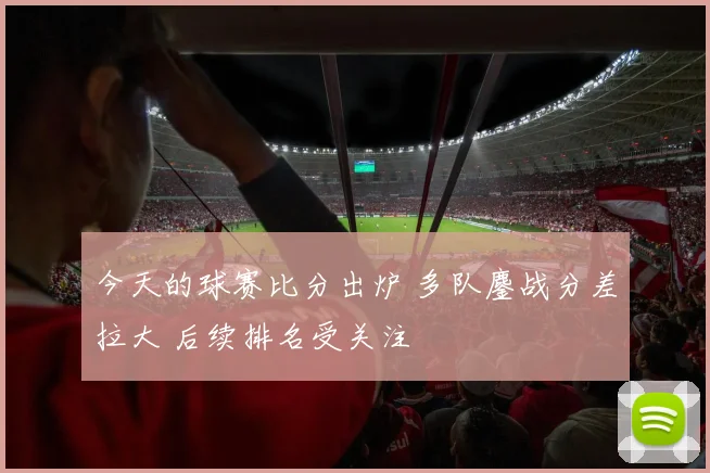今天的球赛比分出炉 多队鏖战分差拉大 后续排名受关注