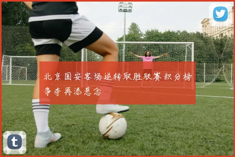 北京国安客场逆转取胜联赛积分榜争夺再添悬念
