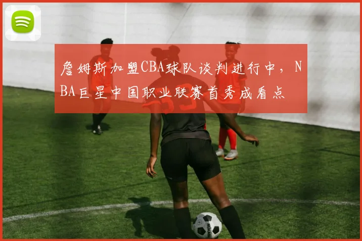 詹姆斯加盟CBA球队谈判进行中,NBA巨星中国职业联赛首秀成看点