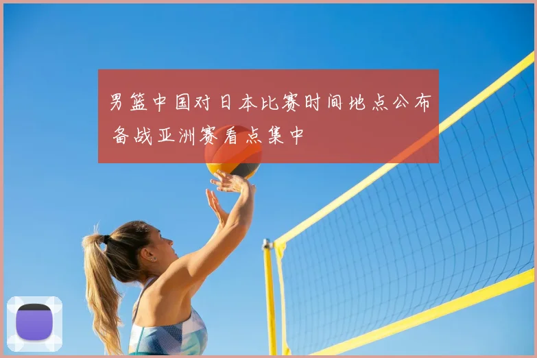 男篮中国对日本比赛时间地点公布 备战亚洲赛看点集中