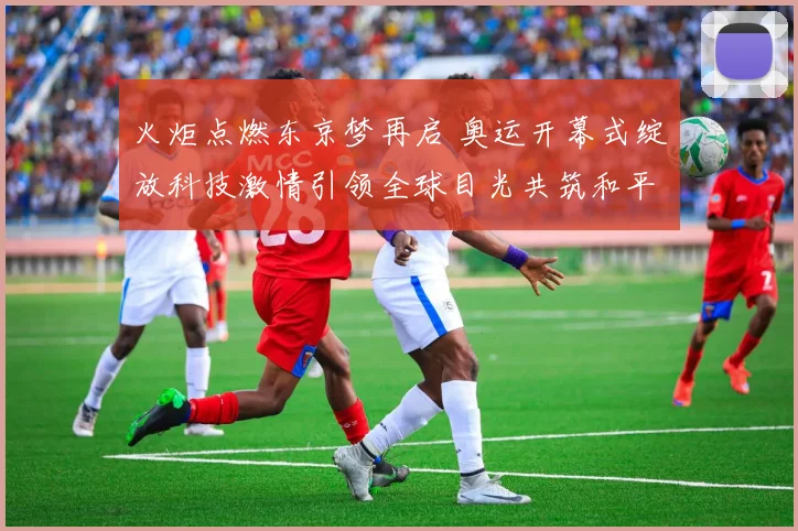 火炬点燃东京梦再启 奥运开幕式绽放科技激情引领全球目光共筑和平