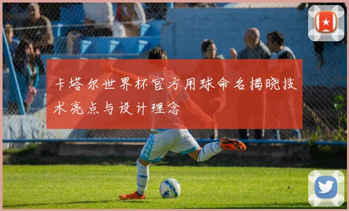 卡塔尔世界杯官方用球命名揭晓技术亮点与设计理念