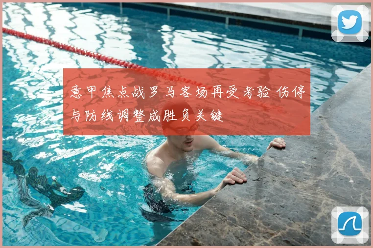 意甲焦点战罗马客场再受考验 伤停与防线调整成胜负关键