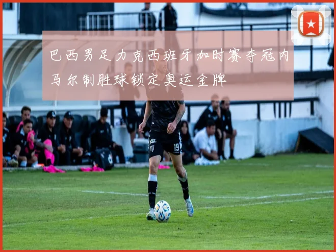 巴西男足力克西班牙加时赛夺冠内马尔制胜球锁定奥运金牌