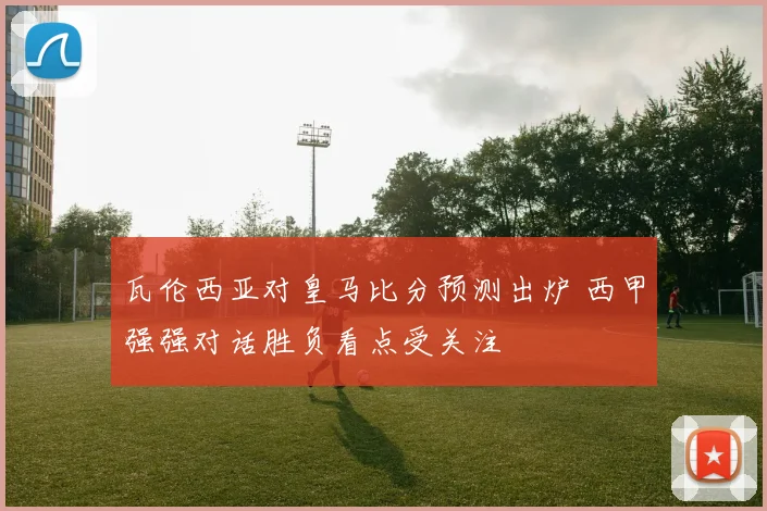 瓦伦西亚对皇马比分预测出炉 西甲强强对话胜负看点受关注
