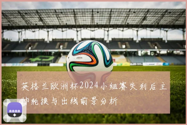 英格兰欧洲杯2024小组赛失利后主帅轮换与出线前景分析