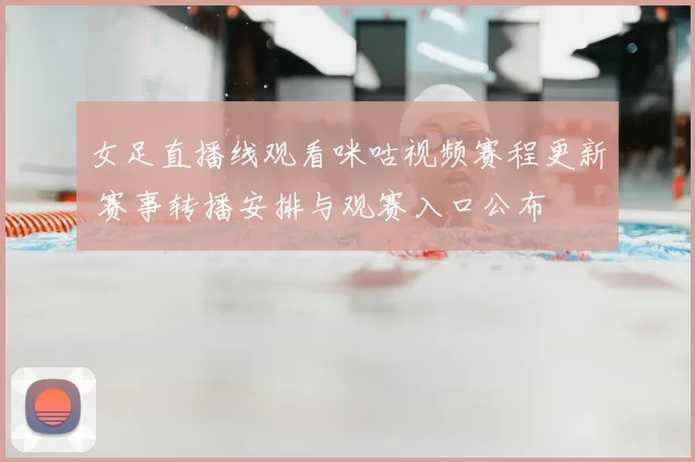 女足直播线观看咪咕视频赛程更新 赛事转播安排与观赛入口公布