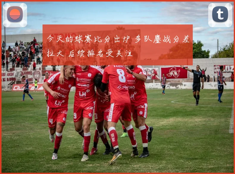 今天的球赛比分出炉 多队鏖战分差拉大 后续排名受关注