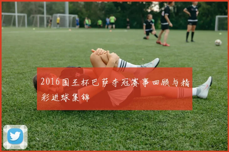 2016国王杯巴萨夺冠赛事回顾与精彩进球集锦