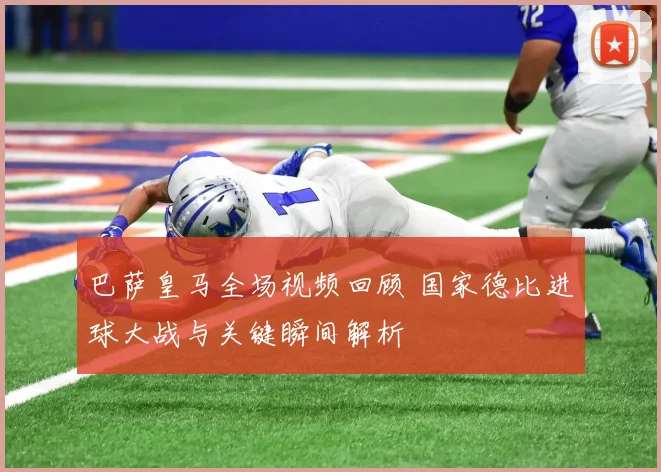 巴萨皇马全场视频回顾 国家德比进球大战与关键瞬间解析