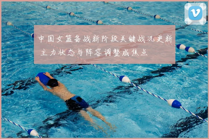 中国女篮备战新阶段关键战况更新 主力状态与阵容调整成焦点