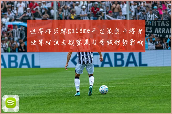 世界杯买球ga68me平台聚焦卡塔尔世界杯焦点战赛果与晋级形势影响