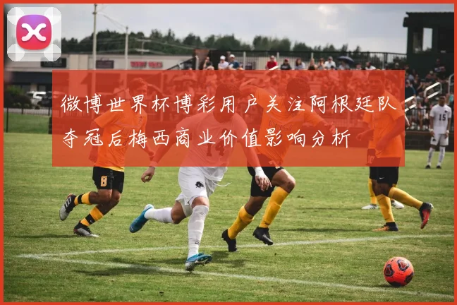 微博世界杯博彩用户关注阿根廷队夺冠后梅西商业价值影响分析