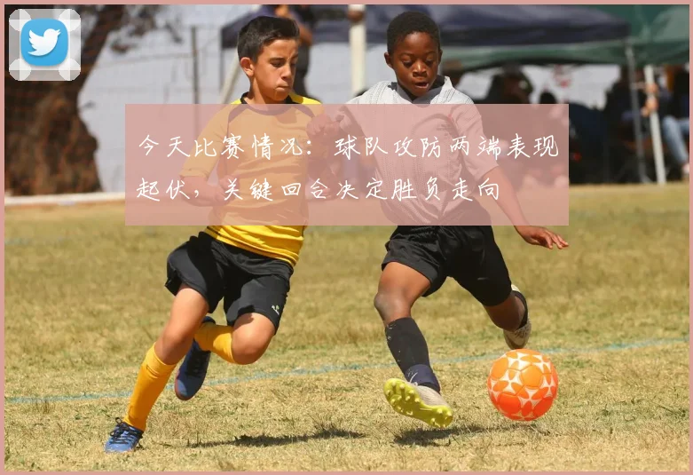 今天比赛情况:球队攻防两端表现起伏,关键回合决定胜负走向