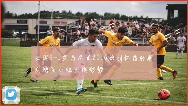 法国2-1罗马尼亚2016欧洲杯首轮胜利稳固小组出线形势