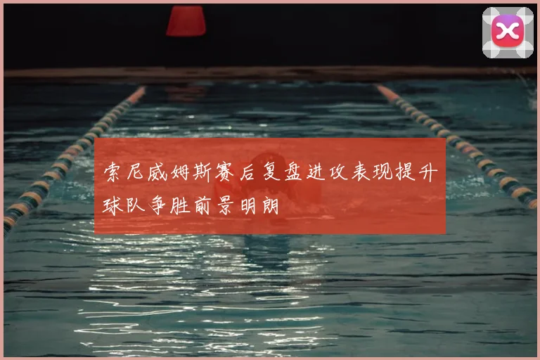 索尼威姆斯赛后复盘进攻表现提升球队争胜前景明朗