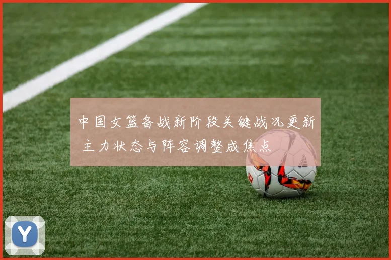 中国女篮备战新阶段关键战况更新 主力状态与阵容调整成焦点