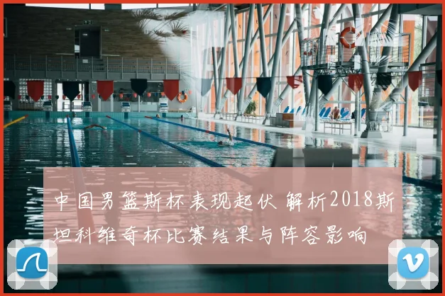 中国男篮斯杯表现起伏 解析2018斯坦科维奇杯比赛结果与阵容影响