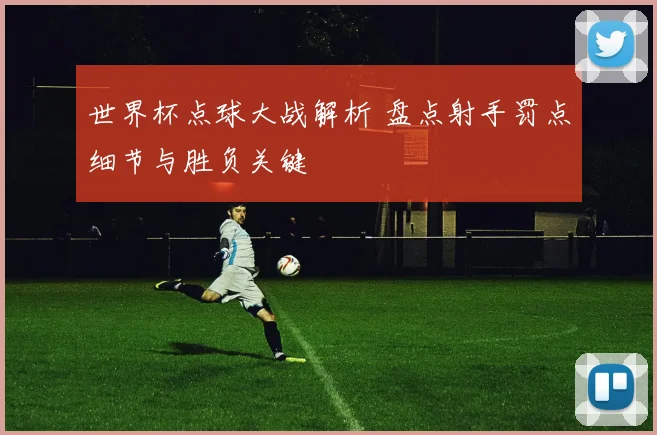 世界杯点球大战解析 盘点射手罚点细节与胜负关键
