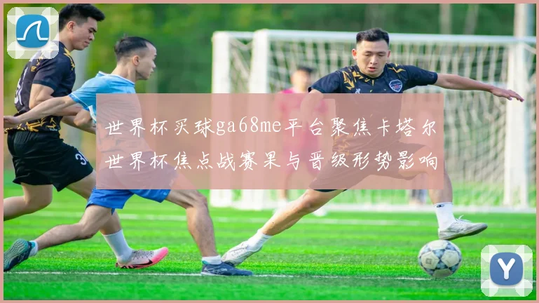 世界杯买球ga68me平台聚焦卡塔尔世界杯焦点战赛果与晋级形势影响