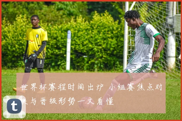 世界杯赛程时间出炉 小组赛焦点对决与晋级形势一文看懂