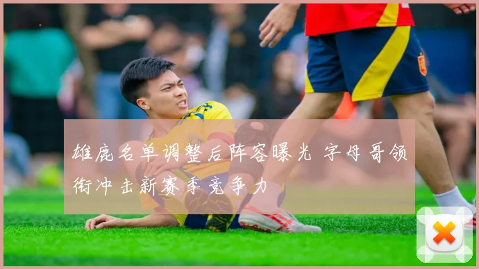 雄鹿名单调整后阵容曝光 字母哥领衔冲击新赛季竞争力